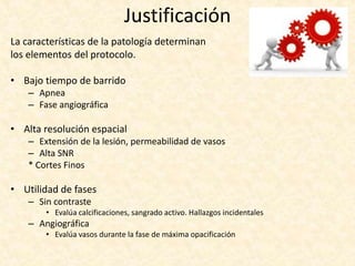 Justificación
La características de la patología determinan
los elementos del protocolo.
• Bajo tiempo de barrido
– Apnea
– Fase angiográfica
• Alta resolución espacial
– Extensión de la lesión, permeabilidad de vasos
– Alta SNR
* Cortes Finos
• Utilidad de fases
– Sin contraste
• Evalúa calcificaciones, sangrado activo. Hallazgos incidentales
– Angiográfica
• Evalúa vasos durante la fase de máxima opacificación
 