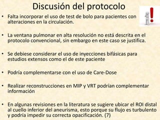 Discusión del protocolo
• Falta incorporar el uso de test de bolo para pacientes con
alteraciones en la circulación.
• La ventana pulmonar en alta resolución no está descrita en el
protocolo convencional, sin embargo en este caso se justifica.
• Se debiese considerar el uso de inyecciones bifásicas para
estudios extensos como el de este paciente
• Podría complementarse con el uso de Care-Dose
• Realizar reconstrucciones en MIP y VRT podrían complementar
información
• En algunas revisiones en la literatura se sugiere ubicar el ROI distal
al cuello inferior del aneurisma, esto porque su flujo es turbulento
y podría impedir su correcta opacificación. (7)
 