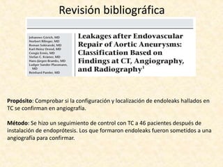 Revisión bibliográfica
Propósito: Comprobar si la configuración y localización de endoleaks hallados en
TC se confirman en angiografía.
Método: Se hizo un seguimiento de control con TC a 46 pacientes después de
instalación de endoprótesis. Los que formaron endoleaks fueron sometidos a una
angiografía para confirmar.
 