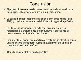 Conclusión
• El protocolo se realizó de manera correcta de acuerdo a la
patología, tal como se analizó en la justificación
• La calidad de las imágenes es buena, con poco ruido (alta
SNR) y con buen realce arterial. Es una imagen diagnóstica
• La literatura disponible es extensa, en especial en lo
relacionado a tratamiento de aneurismas. En cuanto al
protocolo se remitió a instituciones.
• Finalmente el aneurisma aórtico en estudio se clasifica como
un aneurisma verdadero, fusiforme, gigante, de ubicación
torácica, tipo I de Crawford.
• TC es fundamental en su diagnóstico.
 