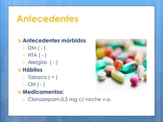Antecedentes

 Antecedentes      mórbidos
 • DM ( - )
 • HTA ( - )
 • Alergias ( - )
 Hábitos
 • Tabaco ( + )
 • OH ( - )
 Medicamentos:
 • Clonazepam 0,5 mg c/ noche v.o.
 