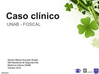 Caso clínico
UNAB - FOSCAL




Sandra Milena Acevedo Rueda
MD Residente de Segundo Año
Medicina Interna UNAB
Octubre 2012
 