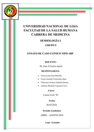 UNIVERSIDAD NACIONAL DE LOJA
FACULTAD DE LA SALUD HUMANA
CARRERA DE MEDICINA
SEMIOLOGÍA I
GRUPO 9
ENSAYO DE CASO CLÍNICO TIPO ABP
DOCENTE:
RESPONSABLES:
Curso:
Fecha:
06-05-2024
Periodo Académico
Loja - Ecuador
Dr. Juan A Cuenca Apolo.
• Torres Luna Erika Michelle
• Yarexi Scarleth Veintimilla Abad
• Viñanzaca Jiménez Nathalia Salome
• Anthony Medardo Yaguana Cueva
ABRIL – AGOSTO 2024
Cuarto Ciclo “B”
 