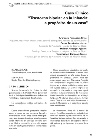 NORTE   DE   SALUD MENTAL nº 25 • 2006 • PAG 95–98
                                                                     FORMACIÓN CONTINUADA


                                             Caso Clínico
                         “Trastorno bipolar en la infancia:
                                 a propósito de un caso”


                                                              Aranzazu Fernández Rivas
 Psiquiatra. Jefe Sección Infanto–Juvenil. Servicio de Psiquiatría. Hospital de Basurto. Bilbao
                                                                Esther Fernández Martín
                                      Residente de Psiquiatría. Hospital de Basurto. Bilbao.
                                                               Maialen Arístegui Aguirre
                             Psicólogo. Servicio de Psiquiatría Hospital de Basurto. Bilbao.
                                                          Miguel Ángel González Torres
                    Psiquiatra. Jefe de Servicio de Psiquiatría. Hospital de Basurto. Bilbao.




   PALABRAS CLAVE:                                         Como antecedentes psiquiátricos personales
   Trastorno Bipolar, Niño, Adolescente                el paciente había comenzado a recibir trata-
                                                       miento ambulatorio un año antes debido a
   KEY WORDS:                                          problemas de conducta. Desde hacía seis
   Bipolar Disorder, Child, Adolescent                 meses seguía pauta con Olanzapina (5mg/día)
                                                       con cumplimiento irregular hasta su primer
                                                       ingreso en la misma Unidad tres meses antes
CASO CLINICO:                                          del ingreso actual. Ese primer ingreso fue
   Se trata de un varón de 12 años de edad             motivado por la conducta trasgresora, oposi-
que reingresa en la Unidad Infanto–Juvenil del         cionista e incluso amenazante del menor, que
Servicio de Psiquiatría del Hospital de Basurto        hacía imposible su contención en el hogar
remitido por su psiquiatra de referencia.              funcional. Al alta fue diagnosticado de Tras-
                                                       torno Disocial con indicación de mantener la
    No antecedentes médico–quirúrgicos de              pauta de Olanzapina y el tratamiento psiquiá-
interés.                                               trico ambulatorio.

    Como antecedentes personales reseñar                   Se desconocen datos de la familia del
que es el menor de tres hermanos. Su madre             menor (incluidos antecedentes psiquiátricos)
había fallecido hacía 5 años. Nueve meses pre-         salvo que reciben ayudas económicas de los
vios a este ingreso el paciente y sus hermanos         Servicios Sociales, quienes han constatado la
fueron internados en un hogar funcional pero           insuficiencia de cuidados emocionales y físicos
al ser difícil su contención se procedió a sepa-       del paciente y sus hermanos por parte de su
rarlos en tres hogares diferentes cuatro meses         padre.
más tarde.


                                                                                                         95
 