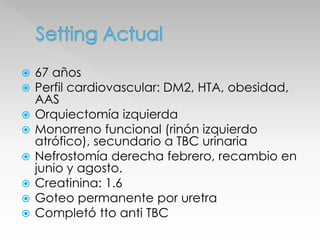  67 años 
 Perfil cardiovascular: DM2, HTA, obesidad, 
AAS 
 Orquiectomía izquierda 
 Monorreno funcional (rinón izquierdo 
atrófico), secundario a TBC urinaria 
 Nefrostomía derecha febrero, recambio en 
junio y agosto. 
 Creatinina: 1.6 
 Goteo permanente por uretra 
 Completó tto anti TBC 
 