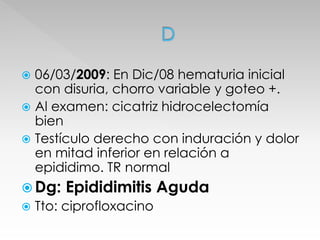 06/03/2009: En Dic/08 hematuria inicial 
con disuria, chorro variable y goteo +. 
 Al examen: cicatriz hidrocelectomía 
bien 
 Testículo derecho con induración y dolor 
en mitad inferior en relación a 
epididimo. TR normal 
 Dg: Epididimitis Aguda 
 Tto: ciprofloxacino 
 