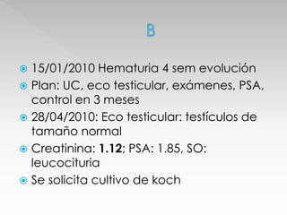  15/01/2010 Hematuria 4 sem evolución 
 Plan: UC, eco testicular, exámenes, PSA, 
control en 3 meses 
 28/04/2010: Eco testicular: testículos de 
tamaño normal 
 Creatinina: 1.12; PSA: 1.85, SO: 
leucocituria 
 Se solicita cultivo de koch 
 