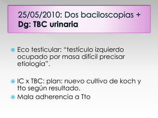  Eco testicular: “testículo izquierdo 
ocupado por masa difícil precisar 
etiología”. 
 IC x TBC: plan: nuevo cultivo de koch y 
tto según resultado. 
 Mala adherencia a Tto 
 