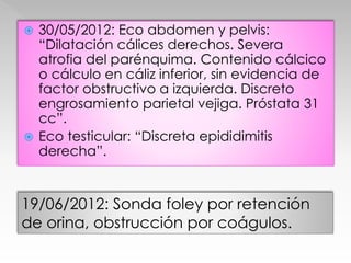  30/05/2012: Eco abdomen y pelvis: 
“Dilatación cálices derechos. Severa 
atrofia del parénquima. Contenido cálcico 
o cálculo en cáliz inferior, sin evidencia de 
factor obstructivo a izquierda. Discreto 
engrosamiento parietal vejiga. Próstata 31 
cc”. 
 Eco testicular: “Discreta epididimitis 
derecha”. 
19/06/2012: Sonda foley por retención 
de orina, obstrucción por coágulos. 
 