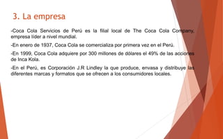 -Coca Cola Servicios de Perú es la filial local de The Coca Cola Company,
empresa líder a nivel mundial.
-En enero de 1937, Coca Cola se comercializa por primera vez en el Perú.
-En 1999, Coca Cola adquiere por 300 millones de dólares el 49% de las acciones
de Inca Kola.
-En el Perú, es Corporación J.R Lindley la que produce, envasa y distribuye las
diferentes marcas y formatos que se ofrecen a los consumidores locales.
3. La empresa
 