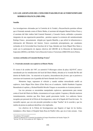 2.19. LOS ASESINATOS DEL COMANDO PARAMILITAR AUTODENOMINADO
RODRIGO FRANCO (1985-1990)
Sumilla
Las investigaciones efectuadas por la Comisión de la Verdad y Reconciliación permiten afirmar
que el frustrado atentado contra el Diario Marka, el asesinato del abogado Manuel Febres Flores y
el asesinato del líder sindica Saúl Cantoral Huamaní y Consuelo García, atribuidos a presuntos
integrantes de una organización paramilitar, permiten suponer la existencia del autodenominado
Rodrigo Franco, presuntamente dirigido por Agustín Mantilla, y que utilizó la infraestructura e
información del Ministerio del Interior. Estuvo constituido principalmente, por estudiantes
reclutados de la Universidad Inca Garcilaso de la Vega, liderados por Jesús Miguel Ríos Sáenz y
contó con la participación de algunos efectivos del GRUDE de la Dirección de Operaciones
Especiales (DOES) y del Delta 5 de la Dirección Contra el Terrorismo (DIRCOTE) de la Policía.
Acciones atribuidas al Comando Rodrigo Franco1
1. Frustrado atentado con explosivos al Diario Marka
El viernes 6 de octubre del 1987, un automóvil Volkswagen celeste de placa AQ-95102
, estuvo
merodeando por las inmediaciones del local del Diario Marka, ubicada en la Avenida Del Río del
distrito de Pueblo Libre. Se estacionó en la puerta y descendieron dos jóvenes, que se pusieron a
conversar nerviosamente con el guardián del barrio llamado José Carrasco3
.
Momentos luego, regresaron al vehículo y cuando estaban retrocediendo estalló un
explosivo. Jesús Miguel Ríos Sáenz (Chito Ríos) era el conductor, Adolfo Humberto Usquiano
Barandiarán el copiloto, y Richard Rodolfo Briceño Vásquez se encontraba en el asiento posterior.
Las tres personas se encontraban manipulando explosivos, aparentemente para atentar
contra el local del Diario de Marka, circunstancia en la que explotó. Usquiano y Briceño murieron
instantáneamente, mientras que Ríos Sáenz quedó gravemente herido. Los cadáveres fueron
recogidos por personal de la Policía de Investigaciones, antes de la llegada del Fiscal de turno. Es
razonable suponer, que con este proceder pretendían no dejar “huellas” de lo ocurrido y que los
medios de prensa no pudiesen identificar a los implicados.
Los efectivos de la Policía de Investigaciones que llegaron al lugar de los hechos,
trasladaron a Ríos Sáenz al Hospital Santa Rosa de Pueblo Libre, que era el más cercano. Unas
1
En adelante “El Comando”.
2
Informe en Minoría de la Comisión Investigadora de Grupos Paramilitares del Senado. Pagina 29.
3
Revista “SI” del 19 de octubre de 1987. Pagina 24.
195
 