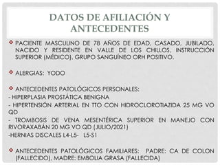 DATOS DE AFILIACIÓN Y
ANTECEDENTES
 PACIENTE MASCULINO DE 78 AÑOS DE EDAD, CASADO, JUBILADO,
NACIDO Y RESIDENTE EN VALLE DE LOS CHILLOS, INSTRUCCIÓN
SUPERIOR (MÉDICO), GRUPO SANGUÍNEO ORH POSITIVO.
 ALERGIAS: YODO
 ANTECEDENTES PATOLÓGICOS PERSONALES:
- HIPERPLASIA PROSTÁTICA BENIGNA
- HIPERTENSIÓN ARTERIAL EN TTO CON HIDROCLOROTIAZIDA 25 MG VO
QD
- TROMBOSIS DE VENA MESENTÉRICA SUPERIOR EN MANEJO CON
RIVORAXABÁN 20 MG VO QD (JULIO/2021)
-HERNIAS DISCALES L4-L5- L5-S1
 ANTECEDENTES PATOLÓGICOS FAMILIARES: PADRE: CA DE COLON
(FALLECIDO), MADRE: EMBOLIA GRASA (FALLECIDA)
 