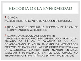 HISTORIA DE LA ENFERMEDAD
 CLÍNICA:
PACIENTE PRESENTO CUADRO DE ABDOMEN OBSTRUCTIVO.
 FUE SOMETIDO EN OCTUBRE/16: RESECCIÓN DE 1.5 CM DE
ÍLEON Y GANGLIOS MESENTÉRICOS.
 CON HISTOPATOLÓGICO DE OCTUBRE/16:
TUMOR NEUROENDOCRINO BIEN DIFERENCIADO GRADO 2, EL
PRIMARIO DE 1,9 CM Y GANGLIOS DE 3.5 CM
CONGLOMERADO SE AÍSLAN 10 GANGLIOS MESENTÉRICOS
POSITIVOS, 7/8 GANGLIOS EN ARTERIA CÓLICA POSITIVOS Y 4/6
EN MESENTÉRICA SUPERIOR, CON INVASIÓN LINFÁTICA,
VASCULAR Y PERINEURAL, KI 67: 12% BAJO GRADO, NO
REPORTAN LESIONES METASTÁSICAS. (PT3,PN1, MO ESTADIO II)
 