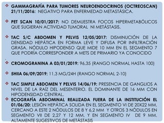 GAMMAGRAFÍA PARA TUMORES NEUROENDOCRINOS (OCTREOSCAN)
21/11/2016: NEGATIVO PARA ENFERMEDAD METASTÁSICA.
 PET SCAN 10/01/2017: NO DEMUESTRA FOCOS HIPERMETABÓLICOS
QUE SUGIERAN ACTIVIDAD TUMORAL NI METÁSTASIS.
 TAC S/C ABDOMEN Y PELVIS 12/05/2017: DISMINUCIÓN DE LA
DENSIDAD HEPÁTICA EN FORMA LEVE Y DIFUSA POR INFILTRACIÓN
GRASA. NÓDULO HIPODENSO QUE MIDE 10 MM EN EL SEGMENTO 7
QUE PODRÍA CORRESPONDER A METS DE PRIMARIO YA CONOCIDO
.
 CROMOGRANINA A 03/01/2019: 96,35 (RANGO NORMAL HASTA 100)
 5HIIA 06/09/2019: 11,3 MG/24H (RANGO NORMAL 2-10)
 TAC SIMPLE ABDOMEN Y PELVIS 14/06/19: PRESENCIA DE GANGLIOS A
NIVEL DE LA RAÍZ DEL MESENTERIO. EL DOMINANTE DE 16 MM CON
HIPODENSIDAD CENTRAL.
 ECOGRAFÍA ABDOMINAL REALIZADA FUERA DE LA INSTITUCIÓN EL
01/06/20: LESIÓN HEPÁTICA SOLIDA EN EL SEGMENTO VI DE 20X22 MM,
CERCANO A ESTE 2 NÓDULOS DE 8 Y 6,2 MM Y OTROS 3 NÓDULOS EN
SEGMENTO VII DE 2,27 Y 12 MM, Y EN SEGMENTO IV DE 9 MM.
ALTAMENTE SUGESTIVOS DE METÁSTASIS
 