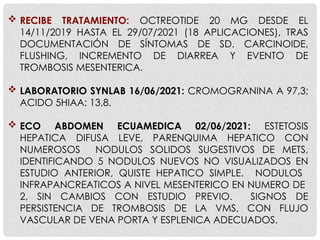  RECIBE TRATAMIENTO: OCTREOTIDE 20 MG DESDE EL
14/11/2019 HASTA EL 29/07/2021 (18 APLICACIONES), TRAS
DOCUMENTACIÓN DE SÍNTOMAS DE SD. CARCINOIDE,
FLUSHING, INCREMENTO DE DIARREA Y EVENTO DE
TROMBOSIS MESENTERICA.
 LABORATORIO SYNLAB 16/06/2021: CROMOGRANINA A 97,3;
ACIDO 5HIAA: 13,8.
 ECO ABDOMEN ECUAMEDICA 02/06/2021: ESTETOSIS
HEPATICA DIFUSA LEVE, PARENQUIMA HEPATICO CON
NUMEROSOS NODULOS SOLIDOS SUGESTIVOS DE METS,
IDENTIFICANDO 5 NODULOS NUEVOS NO VISUALIZADOS EN
ESTUDIO ANTERIOR, QUISTE HEPATICO SIMPLE. NODULOS
INFRAPANCREATICOS A NIVEL MESENTERICO EN NUMERO DE
2, SIN CAMBIOS CON ESTUDIO PREVIO. SIGNOS DE
PERSISTENCIA DE TROMBOSIS DE LA VMS, CON FLUJO
VASCULAR DE VENA PORTA Y ESPLENICA ADECUADOS.
 