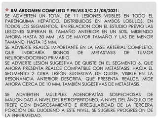  RM ABDOMEN COMPLETO Y PELVIS S/C 31/08/2021:
SE ADVIERTEN UN TOTAL DE 11 LESIONES VISIBLES EN TODO EL
PARÉNQUIMA HEPÁTICO, DISTRIBUIDOS EN AMBOS LOBULOS, EN
TODOS LOS SEGMENTOS. EN RELACION CON EL ESTUDIO PREVIO LAS
LESIONES SUPERAN EL TAMAÑO ANTERIOR EN UN 50%, MIDIENDO
AHORA HASTA 30 MM LAS DE MAYOR TAMAÑO Y LAS DE MENOR
TAMAÑO HASTA 15 MM.
SE ADVIERTE REALCE IMPORTANTE EN LA FASE ARTERIAL COMPLETO,
QUE INDICARÍA SIGNOS DE METASTASIS DE TUMOR
NEUROENDOCRINO PRIMARIO.
SE ADVIERTE LESIÓN SUGESTIVA DE QUISTE EN EL SEGMENTO 6, QUE
AHORA PRESENTA REALCE COMPATIBLE CON METÁSTASIS. HACIA EL
SEGMENTO 2 OTRA LESIÓN SUGESTIVA DE QUISTE, VISIBLE EN LA
RESONANCIA ANTERIOR DESCRITA, QUE PRESENTA REALCE, MIDE
AHORA CERCA DE 10 MM, TAMBIÉN SUGESTIVAS DE METÁSTASIS.
SE ADVIERTEN MÚLTIPLES ADENOPATÍAS SOSPECHOSAS DE
MALIGNIDAD A NIVEL DEL RETROPERITONEO, A NIVEL DEL ÁNGULO DE
TREITZ CON ENGROSAMIENTO E IRREGULARIDAD DE LA TERCERA
PORCIÓN DEL DUODENO A ESTE NIVEL, SE SUGIERE PROGRESION DE
LA ENFERMEDAD.
 