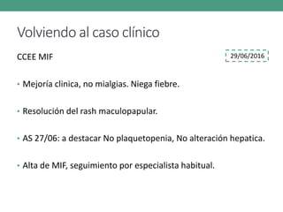 Volviendo al caso clínico
CCEE MIF
• Mejoría clinica, no mialgias. Niega fiebre.
• Resolución del rash maculopapular.
• AS 27/06: a destacar No plaquetopenia, No alteración hepatica.
• Alta de MIF, seguimiento por especialista habitual.
29/06/2016
 