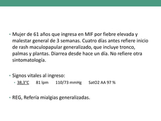 • Mujer de 61 años que ingresa en MIF por fiebre elevada y
malestar general de 3 semanas. Cuatro días antes refiere inicio
de rash maculopapular generalizado, que incluye tronco,
palmas y plantas. Diarrea desde hace un día. No refiere otra
sintomatología.
• Signos vitales al ingreso:
• 38,3°C 81 lpm 110/73 mmHg SatO2 AA 97 %
• REG, Refería mialgias generalizadas.
 
