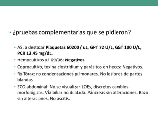 • ¿pruebas complementarias que se pidieron?
• AS: a destacar Plaquetas 60200 / uL, GPT 72 U/L, GGT 100 U/L,
PCR 13.45 mg/dL.
• Hemocultivos x2 09/06: Negativos
• Coprocultivo, toxina clostridium y parásitos en heces: Negativos.
• Rx Tórax: no condensaciones pulmonares. No lesiones de partes
blandas
• ECO abdominal: No se visualizan LOEs, discretos cambios
morfológicos. Vía biliar no dilatada. Páncreas sin alteraciones. Bazo
sin alteraciones. No ascitis.
 