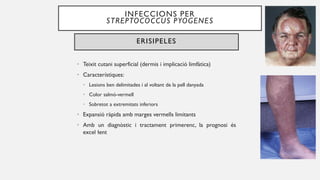 INFECCIONS PER
STREPTOCOCCUS PYOGENES
ERISIPELES
• Teixit cutani superficial (dermis i implicació limfàtica)
• Característiques:
• Lesions ben delimitades i al voltant de la pell danyada
• Color salmó-vermell
• Sobretot a extremitats inferiors
• Expansió ràpida amb marges vermells limitants
• Amb un diagnòstic i tractament primerenc, la prognosi és
excel·lent
 