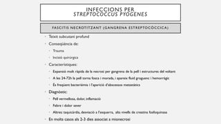 INFECCIONS PER
STREPTOCOCCUS PYOGENES
FASCITIS NECROTITZANT (GANGRENA ESTREPTOCÒCCIC A)
• Teixit subcutani profund
• Conseqüència de:
• Trauma
• Incisió quirúrgica
• Característiques:
• Expansió molt ràpida de la necrosi per gangrena de la pell i estructures del voltant
• A les 24-72h la pell torna fosca i morada, i apareix fluid groguenc i hemorràgic
• És freqüent bacterièmia i l’aparició d’abscessos metastàtics
• Diagnòstic:
• Pell vermellosa, dolor, inflamació
• Febre i dolor sever
• Altres: taquicàrdia, desviació a l’esquerra, alts nivells de creatina fosfoquinasa
• En molts casos als 2-3 dies associat a mionecrosi
 