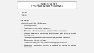 INFECCIONS PER
STREPTOCOCCUS PYOGENES
• CONTROL:
• TAC i RM
• TRACTAMENT
• Alta dosi de penicil·lina i clindamicina
1. Sensible a penicil·lina
2. Poca resistència a eritromicina i clindamicina
3. Eritromicina i clindamicina efectius en fascitis necrotitzant i mionecrosis
4. Penicil·lina inefectiva en infeccions per ferida quirúrgica greus en què hi ha varis
bacteris presents
5. Clindamicina suprimeix exotoxines i proteïna M que produeix el Streptococcus
6. Clindamicina té vida mitja més llarga
7. Combinacions entre penicil·lina i clindamicina tenen poques interaccions
8. Clindamicina i azitromicina suprimeix la producció de citocines per cèl·lules
mononuclears
 