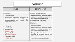 EXPLORACIÓ
• Constants estables
• Ferida continua amb secreció serohemàtica per
1/3 superior de la ferida del turmell. No signes
de cel·lulitis aparents, dolor a la pressió a nivell
de la ferida. Mobilitza bé
ANALÍTIQUES
• Leucòcits 8,56
• Neutròfils 61,60%
• Hematòcrit 36,6%
• Plaquetes 436,00
• Hemoglobina 12,00 g/dL
• Creatinina 0,77 mg/dL
• PCR 2,83 mg/dL
02/07 08/07 I 09/07
ECOGRAFIA PARTS BLANDES
• Edema i hiperèmia del teixit cel·lular
subcutani a nivell de la cicatriu de la
cara lateral del turmell esquerre.
RX TURMELL AP i LAT (16/07)
EXPLORACIÓ
• Constants estables
• Edema i hiperèmia del teixit cel·lular
subcutani a nivell de la cicatriu de la
cara lateral del turmell esquerre
• No signes d’infecció activa, només anvis
residuals de la cicatriu del mal·lèol
intern, extensió limitada.
Pendent de visita amb traumatologia.
EVOLUCIÓ
 