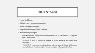 PRESENTACIÓ
• Home de 30 anys
• Treballa com a entrenador personal
• Sense al·lèrgies conegudes
• Nega antecedents personals d’interès
• Antecedents patològics
• 2013  hematoma posttraumàtic a cama dreta que es va sobreinfectar i va requerir
ingrés i desbridament
• 12/05/2019  dolor i impotència funcional a turmell esquerra per caiguda amb
motocicleta
• 14/05/2019  intervingut. Abordatge lateral sobre el peroné. Neteja del focus de
fractura. Reducció i fixació amb pern i fixació amb placa 1/3 canya de 6 orificis.
 