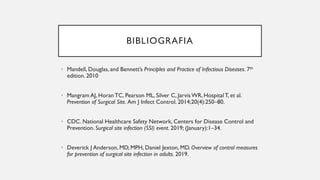 BIBLIOGRAFIA
• Mandell, Douglas, and Bennett’s Principles and Practice of Infectious Diseases. 7th
edition. 2010
• Mangram AJ, Horan TC, Pearson ML, Silver C, JarvisWR, Hospital T, et al.
Prevention of Surgical Site. Am J Infect Control. 2014;20(4):250–80.
• CDC. National Healthcare Safety Network, Centers for Disease Control and
Prevention. Surgical site infection (SSI) event. 2019; (January):1–34.
• Deverick J Anderson, MD, MPH, Daniel Jexton, MD. Overview of control measures
for prevention of surgical site infection in adults. 2019.
 