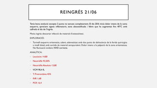 REINGRÉS 21/06
Tenia bona evolució excepte 2 punts no tancats completament. El dia 20/6 inicia dolor intens de la cama
esquerra, apreciant signes inflamatoris, zona abscessificada i febre que ha augmentat fins 40ºC amb
calfreds el dia de l’ingrés.
Motiu ingrés: descartar infecció de material d’osteosíntesi.
EXPLORACIÓ:
• Turmell esquerre eritematós, calent, edematitzat amb dos punts de dehiscència de la ferida quirúrgica
a nivell distal, amb sortida de material seropurulent. Dolor intens a la palpació de la zona eritematosa.
No fluctuació evident. NVD correcte.
ANALÍTICA:
• Leucòcits 14,80
• Neutròfils 93,50%
• Neutròfils Absoluts 13,80
• VCM 90,4 fL
• T. Protrombina 45%
• INR 1,68
• PCR 16,4
 