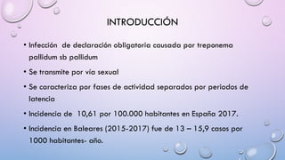 INTRODUCCIÓN
• Infección de declaración obligatoria causada por treponema
pallidum sb pallidum
• Se transmite por vía sexual
• Se caracteriza por fases de actividad separados por periodos de
latencia
• Incidencia de 10,61 por 100.000 habitantes en España 2017.
• Incidencia en Baleares (2015-2017) fue de 13 – 15,9 casos por
1000 habitantes- año.
 