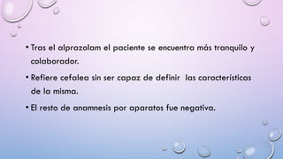 • Tras el alprazolam el paciente se encuentra más tranquilo y
colaborador.
• Refiere cefalea sin ser capaz de definir las características
de la misma.
• El resto de anamnesis por aparatos fue negativa.
 