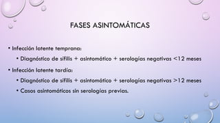 FASES ASINTOMÁTICAS
• Infección latente temprana:
• Diagnóstico de sífilis + asintomático + serologías negativas <12 meses
• Infección latente tardía:
• Diagnóstico de sífilis + asintomático + serologías negativas >12 meses
• Casos asintomáticos sin serologías previas.
 