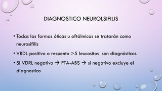 DIAGNOSTICO NEUROLSIFILIS
• Todas las formas óticas u oftálmicas se tratarán como
neurosifilis
• VRDL positivo o recuento >5 leucositos son diagnósticos.
• SI VDRL negativo à FTA-ABS à si negativo excluye el
diagnostico
 