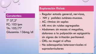 Constantes:
Tª 37,2º
FC: 103 lpm
TA: 105/77
Glucemia: 136mg/dl
Exploración física:
- Regular estado general, nervioso,
- NH y palidez cutáneo-mucosa.
- AC: rítmica sin soplos
- AR: mvc sin ruidos agregados
- Abdomen: sin masas ni megalias,
doloroso a la palpación en epigastrio
sin signos de irritación peritoneal.
- ORL: no muget ni aftas
- No adenopatías laterocervicales ni
supraclaviculares
 