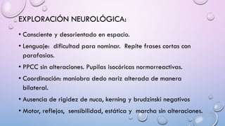 EXPLORACIÓN NEUROLÓGICA:
• Consciente y desorientado en espacio.
• Lenguaje: dificultad para nominar. Repite frases cortas con
parafasias.
• PPCC sin alteraciones. Pupilas isocóricas normorreactivas.
• Coordinación: maniobra dedo nariz alterada de manera
bilateral.
• Ausencia de rigidez de nuca, kerning y brudzinski negativos
• Motor, reflejos, sensibilidad, estática y marcha sin alteraciones.
 
