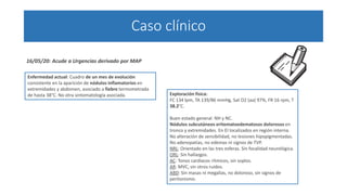 Caso clínico
Enfermedad actual: Cuadro de un mes de evolución
consistente en la aparición de nódulos inflamatorios en
extremidades y abdomen, asociado a fiebre termometrada
de hasta 38°C. No otra sintomatología asociada.
16/05/20: Acude a Urgencias derivado por MAP
Exploración física:
FC 134 lpm, TA 139/86 mmHg, Sat O2 (aa) 97%, FR 16 rpm, T
38.2°C.
Buen estado general. NH y NC.
Nódulos subcutáneos eritematoedematosos dolorosos en
tronco y extremidades. En EI localizados en región interna.
No alteración de sensibilidad, no lesiones hipopigmentadas.
No adenopatías, no edemas ni signos de TVP.
NRL: Orientado en las tres esferas. Sin focalidad neurológica.
ORL: Sin hallazgos.
AC: Tonos cardiacos rítmicos, sin soplos.
AR: MVC, sin otros ruidos.
ABD: Sin masas ni megalias, no doloroso, sin signos de
peritonismo.
 