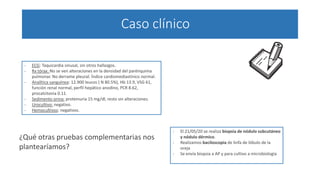 Caso clínico
- ECG: Taquicardia sinusal, sin otros hallazgos.
- Rx tórax: No se ven alteraciones en la densidad del parénquima
pulmonar. No derrame pleural. Índice cardiomediastínico normal.
- Analítica sanguínea: 12.900 leucos ( N 80.5%), Hb 13.9, VSG 61,
función renal normal, perfil hepático anodino, PCR 8.62,
procalcitonia 0.11.
- Sedimento orina: proteinuria 15 mg/dl, resto sin alteraciones.
- Urocultivo: negativo.
- Hemocultivos: negativos.
¿Qué otras pruebas complementarias nos
plantearíamos?
- El 21/05/20 se realiza biopsia de nódulo subcutáneo
y nódulo dérmico.
- Realizamos baciloscopia de linfa de lóbulo de la
oreja
- Se envía biopsia a AP y para cultivo a microbiología
 