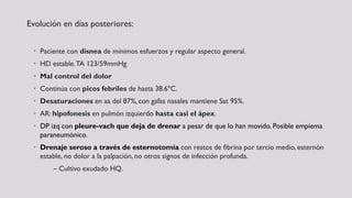 Evolución en días posteriores:
• Paciente con disnea de mínimos esfuerzos y regular aspecto general.
• HD estable.TA 123/59mmHg
• Mal control del dolor
• Continúa con picos febriles de hasta 38.6ºC.
• Desaturaciones en aa del 87%, con gafas nasales mantiene Sat 95%.
• AR: hipofonesis en pulmón izquierdo hasta casi el ápex.
• DP izq con pleure-vach que deja de drenar a pesar de que lo han movido. Posible empiema
paraneumónico.
• Drenaje seroso a través de esternotomía con restos de fibrina por tercio medio, esternón
estable, no dolor a la palpación, no otros signos de infección profunda.
– Cultivo exudado HQ.
 
