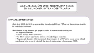 ACTUALIZACIÓN 2020. NORMATIVA SEPAR
EN NEUMONÍA INTRAHOSPITALARIA
BIOMARCADORES SÉRICOS
oGuía de la SEPAR del 2011 se recomendaba el empleo de PCR y/o PCT para el diagnóstico y duración
del tratamiento antibiótico.
oActualmente no hay evidencia que apoye la utilidad de biomarcadores séricos para:
El diagnóstico de NIH.
Decidir el inicio del tto antibiótico.
No deben sustituir los criterios clínicos o microbiológicos para el dx.
Respecto a la duración del tratamiento, la determinación de la PCT sérica puede ser de utilidad
cuando se precise un tto de más de 8 días (por clx inadecuada o infecciones por MDR)
 