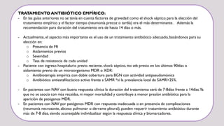 TRATAMIENTO ANTIBIÓTICO EMPÍRICO:
- En las guías anteriores no se tenía en cuenta factores de gravedad como el shock séptico para la elección del
tratamiento empírico y el factor tiempo (neumonía precoz o tardía) era el más determinante. Además la
recomendación para duración del tratamiento era de hasta 14 días o más.
- Actualmente, el aspecto más importante es el uso de un tratamiento antibiótico adecuado, basándonos para su
elección en:
o Presencia de FR
o Aislamientos previos
o Severidad
o Tasa de resistencia de cada unidad
- Paciente con ingreso hospitalario previo reciente, shock séptico, tto atb previo en los últimos 90días o
aislamiento previo de un microorganismo MDR o XDR:
o Antibioterapia empírica con doble cobertura para BGN con actividad antipseudomónica
o Antibiótico antiestafilocócico activo frente a SAMR *si la prevalencia local de SAMR>25%.
- En pacientes con NAV con buena respuesta clínica la duración del tratamiento será de 7-8días frente a 14días.Ya
que no se asocia con más recaídas, ni mayor mortalidad y contribuye a menor presión antibiótica para la
aparición de patógenos MDR.
- En pacientes con NAV por patógenos MDR con respuesta inadecuada o en presencia de complicaciones
(neumonía necrosante, abceso pulmonar o derrame pleural), pueden requerir tratamiento antibiótico durante
más de 7-8 días, siendo aconsejable individualizar según la respuesta clínica y biomarcadores.
 