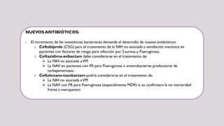NUEVOS ANTIBIÓTICOS:
- El incremento de las resistencias bacterianas demanda el desarrollo de nuevos antibióticos:
o Ceftobiprole (C5G) para el tratamiento de la NIH no asociada a ventilación mecánica en
pacientes con factores de riesgo para infección por S.aureus y P.aeruginosa.
o Ceftazidima-avibactam debe considerarse en el tratamiento de:
 La NIH no asociada aVM
 La NAV en pacientes con FR para P.aeruginosa o enterobacterias productoras de
carbapenemasas.
o Ceftolozano-tazobactam podría considerarse en el tratamiento de:
 La NIH no asociada aVM
 La NAV con FR para P.aeruginosa (especialmente MDR) si se confirmara la no inerioridad
frente a meropenem
 