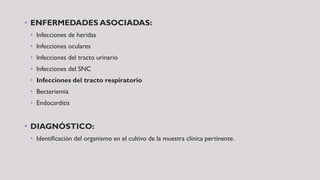 • ENFERMEDADES ASOCIADAS:
• Infecciones de heridas
• Infecciones oculares
• Infecciones del tracto urinario
• Infecciones del SNC
• Infecciones del tracto respiratorio
• Becteriemia
• Endocarditis
• DIAGNÓSTICO:
• Identificación del organismo en el cultivo de la muestra clínica pertinente.
 