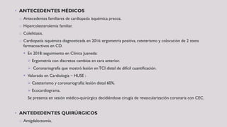 • ANTECEDENTES MÉDICOS
o Antecedentes familiares de cardiopatía isquémica precoz.
o Hipercolesterolemia familiar.
o Colelitiasis.
o Cardiopatía isquémica diagnosticada en 2016: ergometría positiva, cateterismo y colocación de 2 stens
farmacoactivos en CD.
 En 2018: seguimiento en Clínica Juaneda:
 Ergometría con discretos cambios en cara anterior.
 Coronariografía que mostró lesión en TCI distal de difícil cuantificación.
 Valorado en Cardiología – HUSE :
 Cateterismo y coronariografía: lesión distal 60%.
 Ecocardiograma.
Se presenta en sesión médico-quirúrgica decidiéndose cirugía de revascularización coronaria con CEC.
• ANTEDEDENTES QUIRÚRGICOS
o Amigdalectomía.
 