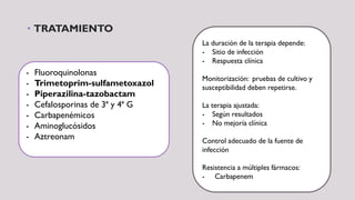 • TRATAMIENTO
- Fluoroquinolonas
- Trimetoprim-sulfametoxazol
- Piperazilina-tazobactam
- Cefalosporinas de 3ª y 4ª G
- Carbapenémicos
- Aminoglucósidos
- Aztreonam
La duración de la terapia depende:
- Sitio de infección
- Respuesta clínica
Monitorización: pruebas de cultivo y
susceptibilidad deben repetirse.
La terapia ajustada:
- Según resultados
- No mejoría clínica
Control adecuado de la fuente de
infección
Resistencia a múltiples fármacos:
- Carbapenem
 