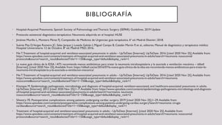 BIBLIOGRAFÍA
• Hospital-Acquired Pneumonia. Spanish Society of Pulmonology andThoracic Surgery (SEPAR) Guidelines. 2019 Update
• Protocolo asistencial diagnóstico-terapéutico: Neumonía adquirida en el hospital. HUSE
• Jiménez Murillo L, Montero Pérez FJ. Compendio de Medicina de Urgencias: guía terapéutica. 6ª ed. Madrid: Elsevier; 2018.
• Suárez Pita D,Vargas Romero JC, Salas Jarque J, Losada Galván I, Miguel Campo B, Catalán Martín P, et al., editores. Manual de diagnóstico y terapéutica médica:
Hospital Universitario 12 de Octubre. 8ª ed. Madrid: MSD; 2016.
• File T.Treatment of hospital-acquired and ventilator-associated pneumonia in adults - UpToDate [Internet]. UpToDate. 2016 [cited 2020 Nov 25].Available from:
https://www.uptodate.com/contents/treatment-of-hospital-acquired-and-ventilator-associated-pneumonia-in-adults?search=neumonia nosocomial
protocolo&source=search_result&selectedTitle=1~150&usage_type=default&display_rank=1
• La nueva guía clínica de la IDSA / ATS recomienda menos antibióticos para tratar la neumonía intrahospitalaria y la asociada a ventilación mecánica – idibell
[Internet]. [cited 2020 Nov 25].Available from: https://idibell.cat/es/2016/07/la-nueva-guia-clinica-de-la-idsa-ats-recomienda-menos-antibioticos-para-tratar-la-
neumonia-intrahospitalaria-y-la-asociada-a-ventilacion-mecanica/
• File T.Treatment of hospital-acquired and ventilator-associated pneumonia in adults - UpToDate [Internet]. UpToDate. 2016 [cited 2020 Nov 25].Available from:
https://www.uptodate.com/contents/treatment-of-hospital-acquired-and-ventilator-associated-pneumonia-in-adults?search=neumonia
nosocomial&source=search_result&selectedTitle=1~150&usage_type=default&display_rank=1
• Klompas M. Epidemiology, pathogenesis, microbiology, and diagnosis of hospital-acquired, ventilator-associated, and healthcare-associated pneumonia in adults.
UpToDate [Internet]. 2012 [cited 2020 Nov 25];1–7.Available from: https://www.uptodate.com/contents/epidemiology-pathogenesis-microbiology-and-diagnosis-
of-hospital-acquired-and-ventilator-associated-pneumonia-in-adults?search=normativa neumonia
nosocomial&source=search_result&selectedTitle=2~150&usage_type=default&display_rank=2
• Silvestry FE. Postoperative complications among patients undergoing cardiac surgery. 2019 [cited 2020 Nov 25];1–29.Available from:
https://www.uptodate.com/contents/postoperative-complications-among-patients-undergoing-cardiac-surgery?search=neumonia cirugia
cardiaca&source=search_result&selectedTitle=1~150&usage_type=default&display_rank=1
• Treatment of hospital-acquired and ventilator-associated pneumonia in adults - UpToDate [Internet]. [cited 2020 Nov 25].Available from:
https://www.uptodate.com/contents/treatment-of-hospital-acquired-and-ventilator-associated-pneumonia-in-adults?search=neumonia nosocomial
protocolo&source=search_result&selectedTitle=1~150&usage_type=default&display_rank=1
 
