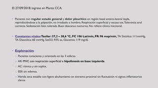 El 27/09/2018: ingresa en Planta CCA.
• Paciente con regular estado general y dolor pleurítico en región basal antero-lateral izqda,
reproduciéndose a la palpación, no irradiado a hombro. Respiración superficial y escasa tos.Tolerancia oral
correcta. Sedestación bien tolerada. Buen descanso nocturno. No refiere clínica miccional.
• Constantes vitales:Taxilar: 37,2 – 38,6 ºC, FC 106 Lat/min, FR: 96 resp/min, TA Sistólica: 111mmHg,
TA Diastólica: 60 mmHg, SatO2: 93% aa, Glucemia: 119 mg/dL
• Exploración:
o Paciente consciente y orientado en las 3 esferas.
o AR: MVC con respiración superficial e hipofonesis en base izquierda
o AC: rítmica y sin soplos.
o EEII: sin edemas.
o Herida seca estable con ligero abultamiento en extremo proximal sin fluctuación ni signos inflamatorios
claros.
 