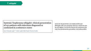 19
T. whipplei
serie de 16 pacientes con endocarditis por
Whipple solo uno presento diarrea, mientras que
las artralgias y la artritis fueron los síntomas que
más frecuentemente precedían a la endocarditis
 