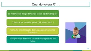 22
La importancia de aportar datos clínico-epidemiológicos
Colaboración multidisciplinar (AP, Micro, MIF…)
Consulta ante sospecha de microorganismo menos
frecuentes
Incorporación de nuevas técnicas de diagnóstico a la
rutina
Cuando yo era R1…
 