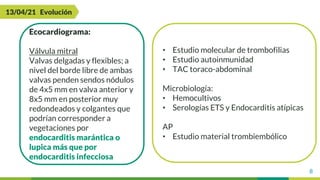 8
13/04/21 Evolución
Ecocardiograma:
Válvula mitral
Valvas delgadas y flexibles; a
nivel del borde libre de ambas
valvas penden sendos nódulos
de 4x5 mm en valva anterior y
8x5 mm en posterior muy
redondeados y colgantes que
podrían corresponder a
vegetaciones por
endocarditis marántica o
lupica más que por
endocarditis infecciosa
• Estudio molecular de trombofilias
• Estudio autoinmunidad
• TAC toraco-abdominal
Microbiología:
• Hemocultivos
• Serologías ETS y Endocarditis atípicas
AP
• Estudio material trombiembólico
 